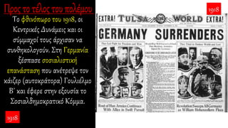 Το φθινόπωρο του 1918, οι
Κεντρικές Δυνάμεις και οι
σύμμαχοί τους άρχισαν να
συνθηκολογούν. Στη Γερμανία
ξέσπασε σοσιαλιστική
επανάσταση που ανέτρεψε τον
κάιζερ (αυτοκράτορα) Γουλιέλμο
Β΄ και έφερε στην εξουσία το
Σοσιαλδημοκρατικό Κόμμα.
1918
1918
 