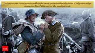 Ένας τραυματισμένος Γερμανός στρατιώτης ανάβει τσιγάρο για έναν τραυματισμένο Βρετανό στρατιώτη σε ένα βρετανικό υπαίθριο
νοσοκομείο στη Βόρεια Γαλλία, κοντά στο τέλος του πολέμου το 1918.
1918
 