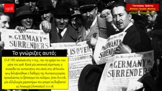 Το γνώριζες αυτό;
Ο Α’ ΠΠ τελείωσε στις 11 π.μ., την 11η ημέρα του 11ου
μήνα του 1918. Κατά μία σατανική σύμπτωση, η
πινακίδα του αυτοκινήτου στο οποίο στις 28 Ιουνίου
1914 δολοφονήθηκε ο διάδοχος της Αυστροουγγαρίας
προκαλώντας το ξέσπασμα του πολέμου, ήταν Α111118,
μία αλληλουχία χαρακτήρων που μπορεί να διαβαστεί
ως Ανακωχή (Armistice) 11.11.18.
1918
 