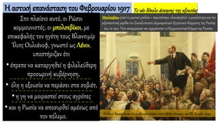 Η αστική επανάσταση του Φεβρουαρίου 1917
Στο πλαίσιο αυτό, οι Ρώσοι
κομμουνιστές, οι μπολσεβίκοι, με
επικεφαλής τον ηγέτη τους Βλαντιμίρ
Ίλιτς Ουλιάνοφ, γνωστό ως Λένιν,
υποστήριζαν ότι
•έπρεπε να καταργηθεί η φιλελεύθερη
προσωρινή κυβέρνηση,
• όλη η εξουσία να περάσει στα σοβιέτ,
•η γη να μοιραστεί στους αγρότες
•και η Ρωσία να αποσυρθεί αμέσως από
τον πόλεμο.
Τονέοδίπολοάσκησηςτηςεξουσίας
Μπολσεβίκοι (από το ρωσικό μπόλσε = περισσότερο, πλειοψηφία): η μεγαλύτερη και πιο
ριζοσπαστική μερίδα του Σοσιαλιστικού Δημοκρατικού Εργατικού Κόμματος της Ρωσίας
έως το 1912. Τότε αποχώρησαν και σχημάτισαν το Κομμουνιστικό Κόμμα της Ρωσίας.
Ο Λένιν διακηρύσσει ότι η εξουσία ανήκει στα σοβιέτ, πίνακας του Βλ. Σερόφ, 1947.
 