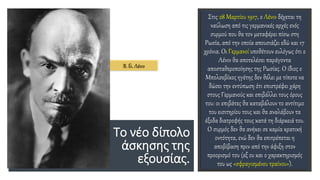 Το νέο δίπολο
άσκησης της
εξουσίας.
Στις 28 Μαρτίου 1917, ο Λένιν δέχεται τη
ναύλωση από τις γερμανικές αρχές ενός
συρμού που θα τον μεταφέρει πίσω στη
Ρωσία, από την οποία απουσιάζει εδώ και 17
χρόνια. Οι Γερμανοί υποθέτουν ευλόγως ότι ο
Λένιν θα αποτελέσει παράγοντα
αποσταθεροποίησης της Ρωσίας. Ο ίδιος ο
Μπολσεβίκος ηγέτης δεν θέλει με τίποτε να
δώσει την εντύπωση ότι επιστρέφει χάρη
στους Γερμανούς και επιβάλλει τους όρους
του: οι επιβάτες θα καταβάλουν το αντίτιμο
του εισιτηρίου τους και θα αναλάβουν τα
έξοδα διατροφής τους κατά τη διάρκειά του.
Ο συρμός δεν θα ανήκει σε καμία κρατική
οντότητα, ενώ δεν θα επιτρέπεται η
αποβίβαση πριν από την άφιξη στον
προορισμό του (εξ ου και ο χαρακτηρισμός
του ως «σφραγισμένου τραίνου»).
Β. Ιλ. Λένιν
 