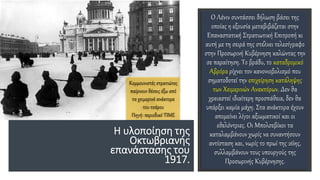 Η υλοποίηση της
Οκτωβριανής
επανάστασης του
1917.
Ο Λένιν συντάσσει δήλωση βάσει της
οποίας η εξουσία μεταβιβάζεται στην
Επαναστατική Στρατιωτική Επιτροπή κι
αυτή με τη σειρά της στέλνει τελεσίγραφο
στην Προσωρινή Κυβέρνηση καλώντας την
σε παραίτηση. Το βράδυ, το καταδρομικό
Αβρόρα ρίχνει τον κανονιοβολισμό που
σηματοδοτεί την επιχείρηση κατάληψης
των Χειμερινών Ανακτόρων. Δεν θα
χρειαστεί ιδιαίτερη προσπάθεια, δεν θα
υπάρξει καμία μάχη. Στα ανάκτορα έχουν
απομείνει λίγοι αξιωματικοί και οι
εθελόντριες. Οι Μπολσεβίκοι τα
καταλαμβάνουν χωρίς να συναντήσουν
αντίσταση και, νωρίς το πρωί της 26ης,
συλλαμβάνουν τους υπουργούς της
Προσωρινής Κυβέρνησης.
Κομμουνιστές στρατιώτες
παίρνουν θέσεις έξω από
τα χειμερινά ανάκτορα
του τσάρου
Πηγή: περιοδικό TIME
 