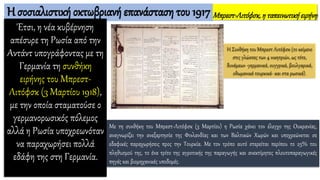 Η σοσιαλιστική οκτωβριανή επανάσταση του 1917
Έτσι, η νέα κυβέρνηση
απέσυρε τη Ρωσία από την
Αντάντ υπογράφοντας με τη
Γερμανία τη συνθήκη
ειρήνης του Μπρεστ-
Λιτόφσκ (3 Μαρτίου 1918),
με την οποία σταματούσε ο
γερμανορωσικός πόλεμος
αλλά η Ρωσία υποχρεωνόταν
να παραχωρήσει πολλά
εδάφη της στη Γερμανία.
Η Συνθήκη του Μπρεστ Λιτόφσκ (το κείμενο
στις γλώσσες των 4 νικητριών, ως τότε,
δυνάμεων -γερμανικά, ουγγρικά, βουλγαρικά,
οθωμανικά τουρκικά- και στα ρωσικά).
Μπρεστ-Λιτόφσκ,η ταπεινωτικήειρήνη
Με τη συνθήκη του Μπρεστ-Λιτόφσκ (3 Μαρτίου) η Ρωσία χάνει τον έλεγχο της Ουκρανίας,
αναγνωρίζει την ανεξαρτησία της Φινλανδίας και των Βαλτικών Χωρών και υποχρεώνεται σε
εδαφικές παραχωρήσεις προς την Τουρκία. Με τον τρόπο αυτό στερείται περίπου το 25% του
πληθυσμού της, το ένα τρίτο της αγροτικής της παραγωγής και ανεκτίμητες πλουτοπαραγωγικές
πηγές και βιομηχανικές υποδομές.
 
