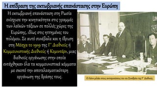 Η επίδραση της οκτωβριανής επανάστασης στην Ευρώπη
Η οκτωβριανή επανάσταση στη Ρωσία
ενίσχυσε την κινητικότητα στις γραμμές
των λαϊκών τάξεων σε πολλές χώρες της
Ευρώπης, ιδίως στις ηττημένες του
πολέμου. Σε αυτό συνέβαλε και η ίδρυση
στη Μόσχα το 1919 της Γ΄ Διεθνούς ή
Κομμουνιστικής Διεθνούς ή Κομιντέρν, μιας
διεθνούς οργάνωσης στην οποία
εντάχθηκαν όλα τα κομμουνιστικά κόμματα
με σκοπό την αποτελεσματικότερη
οργάνωση της δράσης τους. Ο Λένιν μιλάει στους αντιπροσώπους του 1ου Συνεδρίου της Γ΄ Διεθνούς.
 
