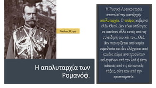 H απολυταρχία των
Ρομανόφ.
Η Ρωσική Αυτοκρατορία
αποτελεί την κατεξοχήν
απολυταρχία. Ο τσάρος κυβερνά
ελέω Θεού. Δεν είναι υπόλογος
σε κανέναν άλλο εκτός από τη
συνείδησή του και τον… Θεό.
Δεν περιορίζεται από καμία
νομοθεσία και δεν ελέγχεται από
κανένα σώμα αντιπροσώπων
εκλεγμένων από τον λαό ή έστω
κάποιες από τις κοινωνικές
τάξεις, ούτε καν από την
αριστοκρατία.
Νικόλαος Β΄, 1912
 