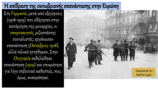 Η επίδραση της οκτωβριανής επανάστασης στην Ευρώπη
Στη Γερμανία, μετά από εξεγέρσεις
(1918-1919) που οδήγησαν στην
κατάργηση της μοναρχίας, οι
σπαρτακιστές, ριζοσπάστες
σοσιαλιστές, οργάνωσαν
επανάσταση (Οκτώβριος 1918),
αλλά τελικά ηττήθηκαν. Στην
Ουγγαρία εκδηλώθηκε
επανάσταση (1919) και επικράτησε
για λίγο σοβιετικό καθεστώς, που,
όμως, ανατράπηκε.
Σπαρτακιστές στο
Βερολίνο (1919).
 