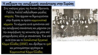 Η επίδραση της οκτωβριανής επανάστασης στην Ευρώπη
Στις νικήτριες χώρες της Αντάντ (Βρετανία,
Γαλλία, Ιταλία) εκδηλώθηκαν μεγάλες
απεργίες. Τότε άρχισαν να δημιουργούνται
στην Ευρώπη τα πρώτα κομμουνιστικά
κόμματα. Τα κόμματα αυτά εμπνέονταν από
την οκτωβριανή επανάσταση και μάχονταν για
την αναμόρφωση της κοινωνίας όχι μέσα από
μεταρρυθμίσεις αλλά με επανάσταση. Ένα από
αυτά ήταν και το Σοσιαλιστικό Εργατικό
Κόμμα Ελλάδας (ΣΕΚΕ), που ιδρύθηκε το 1918
και μετονομάστηκε αργότερα σε
Κομμουνιστικό Κόμμα Ελλάδας.
 