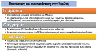 Επανάσταση και αντεπανάσταση στην Ευρώπη
• Επαναστατικά κινήματα σε Βερολίνο και Μόναχο.
• Οι Σπαρτακιστές, η πιο επαναστατική πτέρυγα των Γερμανών σοσιαλδημοκρατών,
ηττήθηκαν από τους συνασπισμένους σοσιαλδημοκράτες και εθνικιστές.
• Το Μάρτιο του 1919 επιβλήθηκε σοβιετικού τύπου καθεστώς.
• Κατεστάλη με αγριότητα και επιβλήθηκε φιλομοναρχικό και αντικοινοβουλευτικό καθεστώς.
• Ιδρύθηκε το Μάρτιο του 1919 στη Μόσχα.
• Κανόνες για τα κομμουνιστικά κόμματα όλης της Ευρώπης υπαγορεύτηκαν από το Λένιν.
• Δημιουργία κομμουνιστικών κομμάτων τη δεκαετία του 1920 που προκάλεσε αντιδράσεις
(φασισμός, ναζισμός).
 