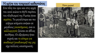 Η κρίση του τσαρικού καθεστώτος
Στα τέλη του 19ου και στις αρχές
του 20ού αιώνα το 85% περίπου
του πληθυσμού της Ρωσίας ήταν
αγρότες. Τα μεγαλύτερα και πιο
εύφορα κτήματα ανήκαν σε
μεγάλους γαιοκτήμονες, ενώ οι
καλλιεργητές ζούσαν σε άθλιες
συνθήκες. Οι εξεγέρσεις ήταν
συχνές και το αίτημα για
αναδασμό (αναδιανομή) της γης
είχε πολλούς υποστηρικτές.
Ρώσοι χωρικοί
 