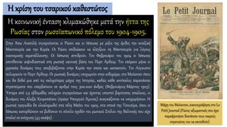 Η κρίση του τσαρικού καθεστώτος
Η κοινωνική ένταση κλιμακώθηκε μετά την ήττα της
Ρωσίας στον ρωσοϊαπωνικό πόλεμο του 1904-1905.
Μάχη του Μούκντεν, εικονογράφηση στο Le
Petit Journal (Ρώσος αξιωματικός που έχει
παραφρονήσει διατάσσει τους νεκρούς
στρατιώτες του να επιτεθούν).
Στην Άπω Ανατολή συγκρούονται οι Ρώσοι και οι Ιάπωνες με μήλο της έριδος την κινεζική
Μαντσουρία και την Κορέα. Οι Ρώσοι επιδιώκουν να ελέγξουν τη Μαντσουρία για λόγους
οικονομικής εκμετάλλευσης. Οι Ιάπωνες αντιδρούν. Τον Φεβρουάριο του 1904 οι Ιάπωνες
επιτίθενται αιφνιδιαστικά στη ρωσική ναυτική βάση του Πορτ Άρθουρ. Τον επόμενο μήνα οι
χερσαίες δυνάμεις τους αποβιβάζονται στην Κορέα την οποία και κατακτούν. Τον Αύγουστο
πολιορκούν το Πορτ Άρθουρ. Οι ρωσικές δυνάμεις υποχωρούν στην ενδοχώρα, στο Μούκντεν όπου
και θα δοθεί μια από τις σκληρότερες μάχες της Ιστορίας, καθώς κάθε αντίπαλος παρατάσσει
στρατεύματα που υπερβαίνουν σε αριθμό τους 300.000 άνδρες (Φεβρουάριος-Μάρτιος 1905).
Ύστερα από 2,5 εβδομάδες σκληρών συγκρούσεων και έχοντας υποστεί βαρύτατες απώλειες, οι
δυνάμεις του Αλεξέι Κουροπάτκιν (πρώην Υπουργού Άμυνας) αναγκάζονται να υποχωρήσουν. Η
ρωσική τραγωδία θα ολοκληρωθεί στα τέλη Μαΐου του 1905, στα στενά της Τσουσίμα, όπου οι
Ιάπωνες κατορθώνουν να βυθίσουν το σύνολο σχεδόν του ρωσικού Στόλου της Βαλτικής που είχε
σταλεί σε ενίσχυση (45 σκάφη).
 