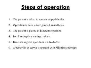 Steps of operation
1. The patient is asked to remain empty bladder.
2. Operation is done under general anaesthesia.
3. The patient is placed in lithotomic position
4. Local antiseptic cleaning is done.
5. Posterior vaginal speculum is introduced.
6. Anterior lip of cervix is grasped with Allis tissue forceps.