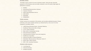 Secondary sources:
Secondary sources consist of reviews of primary reports. These provide a personal
perspective of the literature and can include comments on how the author might apply the
information in practice.
• Medline
• International Pharmaceutical Abstracts
• Chemical Abstracts
• IOWA drug Information Service
• DRUGDEX
• Martindale
• POISINDEX
Tertiary resources:
Tertiary resources are summaries of the primary and secondary published literature. Printed
textbooks are the main example and these are characterised by a slow rate of revision
compared to secondary sources.
• AHFS-Drug information Book: Australian Medicine
• Handbook; Meylersside effect of drugs
• Avery’s Drug Treatment
• Basic skills in interpreting Lab data
• Drug information handbook
• Drug interactions Stockley/ Facts and comparison
• Handbook of injectables
• Harrison Principles of Internal Medicine
• Martindale, Pharmacopoeias, Physician’s desk ref
• Merck index, Merck manual,
• BNF, USP, Australian formulary
Alternative other resources-
• Local drug lists
• National formulary
• Hospital formulary
 