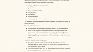 This information may help to refine the question and to estimate the time required to achieve
an acceptable response, example of question classification:
• Adverse drug reaction/ contraindications
• Availability
• Dose
• Drug compatibility/ stability
• Drug interaction
• Drug therapy
• Drug identification.
4.Develop a strategy and conduct a search:
The pharmacist should select and prioritize resources based on the probability of locating the
desired information.
Conduct a systematic search:
• Be familiar with the three types of information sources in the literature hierarchy
• Begin with the established knowledge located within the tertiary literature (e.g.,
textbooks) due to the condensed, easy-to-use format of the information presented
• Progress through the secondary literature (e.g., PubMed, International Pharmaceutical
Abstracts [IPA]) to the primary literature (e.g., controlled clinical trials, letters to the
editor)
5.Perform evaluation, analysis and synthesis:
• The pharmacist should confirm information with other references to assure
consistency between various resources and whether clinical research is relevant to
your population or specific patient.
• The pharmacist should apply his or her techniques and skills for literature evaluation
and clinical application for statistical analysis
 