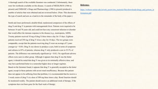 A thorough search of the available literature was conducted. Unfortunately, there
were few textbooks available on this disease. A search of MEDLINE® (1966 to
present) and EMBASE’s Drugs and Pharmacology (1980 to present) produced a
number of articles that were obtained and are reviewed below. (Note: This documents
the type of search and acts as a lead-in to the remainder of the body of the paper.)
Smith and Jones performed a double-blind, randomized comparison of the effects of
drug X and drug Y in patients with tsutsugamushi fever. Patients were required to be
between 18 and 70 years old, and could not have any concurrent infection or disorder
that would affect the immune response to the disease (e.g., neutropenia, AIDS).
Twenty patients received 10 mg of drug X three times a day for 15 days. Eighteen
patients received 250 mg of drug Y twice a day for 10 days. The two groups were
comparable, except that the patients receiving drug X were an average of 5 years
younger (p < 0.05). Drug X was shown to produce a cure, both in terms of symptoms
and cultures in 85% of patients, whereas drug Y only produced a cure in 55.5% of
patients. The difference was statistically significant (p < 0.01). No significant adverse
effects were seen in either group. Although it appears that drug X was the better
agent, it should be noted that drug Y was given at its minimally effective dose, and
may have performed better in a somewhat higher dose or longer regimen.
Based on the literature found, it appears that drug Y is generally accepted as the better
agent, except in those patients with severe renal insufficiency. Because this patient
does not appear to be suffering from that problem, it is recommended that he receive a
3-week course of drug Y at a dose of 500 mg three times a day. Renal function should
be monitored weekly. The patient should receive an additional week of therapy, if the
symptoms have not been gone for the final week of therapy.
Reference-
https://webstor.srmist.edu.in/web_assets/srm_mainsite/files/downloads/drugs_and_poison_in
formation.pdf
 