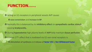 FUNCTION……
 Acting on V1-receptors in peripheral vessels AVP causes
vaso-constriction and increase in BP.
 Normally this is balanced by its inhibitory effect on sympathetic cardiac stimuli
causing bradycardia.
 During hypovolemia high plasma levels of AVP help maintain tissue perfusion.
 A lesser 2ndry effect that is mediated via V2 non-renal receptors is
stimulation of synthesis and release of factor VIII & Von Willebrand Factor.
 