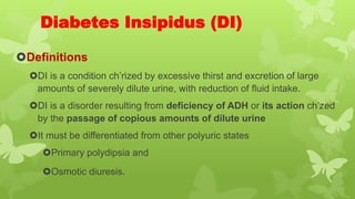 Diabetes Insipidus (DI)
Definitions
DI is a condition ch’rized by excessive thirst and excretion of large
amounts of severely dilute urine, with reduction of fluid intake.
DI is a disorder resulting from deficiency of ADH or its action ch’zed
by the passage of copious amounts of dilute urine
It must be differentiated from other polyuric states
Primary polydipsia and
Osmotic diuresis.
 