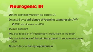 Neurogenic DI
more commonly known as central DI,
caused by a deficiency of Arginine vasopressin(AVP)
AVP also known as ADH.
ADH-deficient
is due to a lack of vasopressin production in the brain
is due to failure of the pituitary gland to secrete adequate
ADH.
secondary to Panhypopituitarism
 
