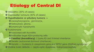 Etiology of Central DI
 Idiopathic (30% of cases)
 Suprasellar tumours (30% of cases)
 Hypothalamic or pituitary tumors —
craniopharyngioma, germinoma,
histiocytosis, glioma,
lymphocytic hypophysitis.
 Autoimmune
Associated with thyroiditis
Antibodies target ADH-producing cells.
Familial (hereditary): 2 types AD and X-linked inheritance
Genetic (autosomal dominant inheritance)
Genetic — mutations in vasopressin gene and WFS1 gene (Wolfram syndrome)
 Midline brain defects — septo-optic dysplasia, holoprosencephaly
 