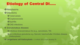 Etiology of Central DI…..
Neoplasms
Infections
Tuberculosis
Cryptococcosis
Syphilis
CNS infections
 Granulomatous diseases
Infectious Granulomatous Ds (e.g., sarcoidosis, TB)
Non-infectious granuloma e.g. Sarcoid, hand-schuller Christian disease
(histiocytosis)
 Langerhans cell histiocytosis – in which 25% of pts develop DI.
 