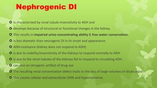 Nephrogenic DI
 is characterized by renal tubule insensitivity to ADH and
 develops because of structural or functional changes in the kidney.
 This results in impaired urine-concentrating ability & free water conservation.
 is less dramatic than neurogenic DI in its onset and appearance.
 ADH-resistance (kidney does not respond to ADH)
 is due to inability/insensitivity of the kidneys to respond normally to ADH
 is due to the renal tubules of the kidneys fail to respond to circulating ADH.
 can also an iatrogenic artifact of drug use
 The resulting renal concentration defect leads to the loss of large volumes of dilute urine.
 This causes cellular and extracellular DHN and hypernatremia.
 