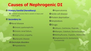 Causes of Nephrogenic DI
 Primary Familial (hereditary):
 X-linked recessive that is severe in boys and
mild in girls.
 Secondary to:
Renal disease
chronic pyelonephritis
chronic renal failure,
obstructive uropathy,
polycystic disease
Electrolyte disorders
Hypokalemia
Hypercalcemia
Sickle cell disease
Protein deprivation
Amyloidosis
Drugs:
Lithium, Colchicine, Fluoride,
Rifampin, Cidofovir, Demeclocycline
Methoyflurane, Cisplatin, Methicillin
Amphotericin B, Gentamicin,
Furosemide
 