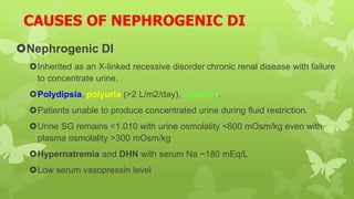 CAUSES OF NEPHROGENIC DI
Nephrogenic DI
Inherited as an X-linked recessive disorder chronic renal disease with failure
to concentrate urine.
Polydipsia, polyuria (>2 L/m2/day), nocturia.
Patients unable to produce concentrated urine during fluid restriction.
Urine SG remains <1.010 with urine osmolality <600 mOsm/kg even with
plasma osmolality >300 mOsm/kg
Hypernatremia and DHN with serum Na ~180 mEq/L
Low serum vasopressin level
 