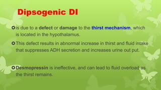 Dipsogenic DI
is due to a defect or damage to the thirst mechanism, which
is located in the hypothalamus.
This defect results in abnormal increase in thirst and fluid intake
that suppresses ADH secretion and increases urine out put.
Desmopressin is ineffective, and can lead to fluid overload as
the thirst remains.
 