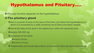 Hypothalamus and Pituitary…..
 Pituitary function depends on the hypothalamus
The pituitary gland
lies in a pocket of bone at the base of the brain, just below the hypothalamus to
which it is connected by a stalk containing nerve fibers and blood vessels.
lies at the base of the skull in the sellaturcica, within the sphenoid bone.
weighs 500-900 mg
composed of two lobes
Anterior pituitary
Posterior Pituitary
Anatomically and functionally anterior and posterior lobes are distinct structures.
 