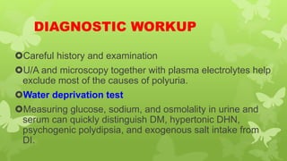 DIAGNOSTIC WORKUP
Careful history and examination
U/A and microscopy together with plasma electrolytes help
exclude most of the causes of polyuria.
Water deprivation test
Measuring glucose, sodium, and osmolality in urine and
serum can quickly distinguish DM, hypertonic DHN,
psychogenic polydipsia, and exogenous salt intake from
DI.
 