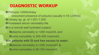 DIAGNOSTIC WORKUP
Polyuria >2000ml/day
 Document presence of polyuria (usually 4-15 L/24hrs)
Urinary sp. gr. of 1.001-1.005
Increased serum osmolality-Na
In a normal well hydrated subject:
plasma osmolality is <290 mosml/L and
urine osmolality is 300-450 mosmol/L.
In patients with DI and free excess to water:
plasma osmolality is >295 mosmol/L &
urine osmolality is 50-150 mosmol/L.
 