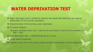 WATER DEPRIVATION TEST
 Water deprivation test is needed for patients with partial AVP deficiency and also to
differentiate DI from primary polydipsia.
 Should be done in the morning under observation
 In normal subjects:
 plasma osmolality hardly rises (< 300) but the urine output is reduced and its osmolality rises
(800 – 1200)
 Fluid deprivation test — withhold fluids for 8-12 hours.
 Weigh patient frequently.
 Inability to slow down the urinary output and fail to concentrate urine are diagnostic.
 