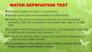 WATER DEPRIVATION TEST
Stop test if patient is tachic or hypotensive
Monitor serum and urine osmolality and ADH levels
Patients with primary polydipsia start with low normal plasma
osmolality (280) but urine/plasma osmolality ratio rises to >2 after
DHN.
In patients with DI the plasma but not the urine osmolality rises and
Urine/Plasma osmolality ratio remains < 1.5.
At the end of the test, ADH is given (20 mg DDAV intranasally or 2
mg IM) and fluid intake allowed.
Concentration of the diluted urine confirms central DI and
failure suggest nephrogenic causes.
 