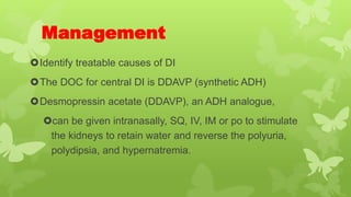 Management
Identify treatable causes of DI
The DOC for central DI is DDAVP (synthetic ADH)
Desmopressin acetate (DDAVP), an ADH analogue,
can be given intranasally, SQ, IV, IM or po to stimulate
the kidneys to retain water and reverse the polyuria,
polydipsia, and hypernatremia.
 