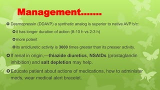 Management…….
 Desmopressin (DDAVP) a synthetic analog is superior to native AVP b/c:
it has longer duration of action (8-10 h vs 2-3 h)
more potent
its antidiuretic activity is 3000 times greater than its presser activity.
If renal in origin,—thiazide diuretics, NSAIDs (prostaglandin
inhibition) and salt depletion may help.
Educate patient about actions of medications, how to administer
meds, wear medical alert bracelet.
 