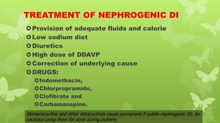 TREATMENT OF NEPHROGENIC DI
Provision of adequate fluids and calorie
Low sodium diet
Diuretics
High dose of DDAVP
Correction of underlying cause
DRUGS:
Indomethacin,
Chlorpropramide,
Clofibrate and
Carbamazepine.
Demeclocycline and other tetracyclines cause permanent if subtle nephrogenic DI; be
cautious using them for acne during puberty.
 