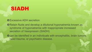 SIADH
Excessive ADH secretion
Retain fluids and develop a dilutional hyponatremia known as
syndrome of hyponatremia with inappropriate increased
secretion of Vasopressin (SIADH)
can be identified in an individuals with encephalitis, brain tumors,
head trauma, or psychiatric disease.
 