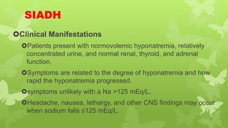 SIADH
Clinical Manifestations
Patients present with normovolemic hyponatremia, relatively
concentrated urine, and normal renal, thyroid, and adrenal
function.
Symptoms are related to the degree of hyponatremia and how
rapid the hyponatremia progressed.
symptoms unlikely with a Na >125 mEq/L.
Headache, nausea, lethargy, and other CNS findings may occur
when sodium falls ≤125 mEq/L.
 