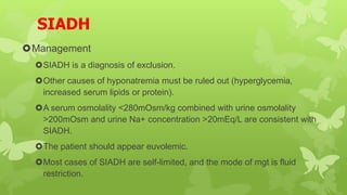 SIADH
Management
SIADH is a diagnosis of exclusion.
Other causes of hyponatremia must be ruled out (hyperglycemia,
increased serum lipids or protein).
A serum osmolality <280mOsm/kg combined with urine osmolality
>200mOsm and urine Na+ concentration >20mEq/L are consistent with
SIADH.
The patient should appear euvolemic.
Most cases of SIADH are self-limited, and the mode of mgt is fluid
restriction.
 