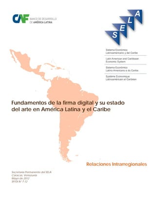 Fundamentos de la firma digital y su estado
del arte en América Latina y el Caribe




                                 Relaciones Intrarregionales
Secretaría Permanente del SELA
Caracas, Venezuela
Mayo de 2012
SP/Di N° 7-12
 