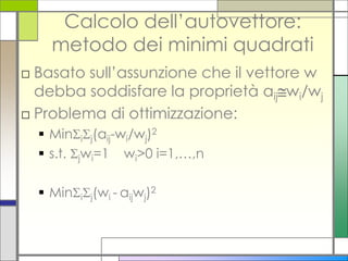 Calcolo dell’autovettore:
    metodo dei minimi quadrati
□ Basato sull’assunzione che il vettore w
  debba soddisfare la proprietà aijwi/wj
□ Problema di ottimizzazione:
   Minij(aij-wi/wj)2
   s.t. jwi=1 wi>0 i=1,…,n

   Minij(wi - aijwj)2
 