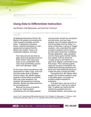 Differentiated Instruction: Using Ongoing Assessment to Inform Instruction > Module 4 > Reading: Using Data to
Differentiate Instruction
___________________________________________________________________________________________
Using Data to Differentiate Instruction
Kay Brimijoin, Ede Marquissee, and Carol Ann Tomlinson
In an age of standards, using assessment data to differentiate instruction is
essential.
At Redlands Elementary School, Ms.
Martez's 5th graders are studying the
math concept of greatest common
factor.1
Following an interactive
lesson, students participate in a self-
assessment procedure that Ms.
Martez has created. Using a car
windshield metaphor, she asks,
How many [of you] are clear as
glass about how greatest common
factor works? How many have
bugs on your windshield? How
many have windshields covered
with mud? (Brimijoin, 2002)
On the basis of their spontaneous self-
assessment of "glass, bugs, and mud"
and their earlier work on greatest
common factor, Ms. Martez assigns
students to three follow-up activities.
With only a few exceptions, the
students' self-assessment matches
what Ms. Martez had determined from
her pre-assessment.
Because the group of students
who are as "clear as glass"
understands and can apply greatest
common factor at both the conceptual
and skill levels, she has these
students use a Euclidean algorithm to
find the greatest common factor in a
series of exercises. A group of "buggy"
students—who understand the basic
concept of greatest common factor,
but still need to build their confidence
through application—play a greatest
common factor game that Ms. Martez
has created. And she sends the
"muddy" group to sort factors in a
giant Venn diagram constructed of two
hula-hoops. This oversized graphic
organizer provides a kinesthetic and
interpersonal learning experience for
those who need additional practice to
master the basic concept and skills.
During this time, Ms. Martez offers
support and answers questions using
a red-yellow-green cup system to
prioritize student requests for
assistance.
A student sets a red cup on his or
her desk to say "I can't go on without
help." A yellow cup means that the
student has questions but isn't
completely blocked, and a green cup
Source: From "Using Data to Differentiate Instruction," by K. Brimijoin, E. Marquissee, C. Tomlinson, 2003,
Educational Leadership, 60(5), pp. 70–73. Copyright 2003 by ASCD. Reprinted with permission.
 