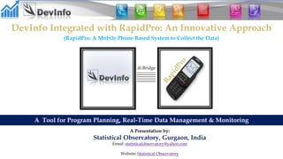 DevInfo Integrated with RapidPro: An Innovative Approach
(RapidPro: A Mobile Phone Based System to Collect the Data)
A Tool for Program Planning, Real-Time Data Management & Monitoring
di-Bridge
A Presentation by:
Statistical Observatory, Gurgaon, India
Email: statisticalobservatory@yahoo.com
Website: Statistical Observatory
 