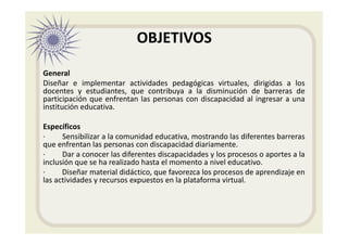 OBJETIVOS
General
Diseñar e implementar actividades pedagógicas virtuales, dirigidas a los
docentes y estudiantes, que contribuya a la disminución de barreras de
participación que enfrentan las personas con discapacidad al ingresar a una
institución educativa.
Específicos
· Sensibilizar a la comunidad educativa, mostrando las diferentes barreras
que enfrentan las personas con discapacidad diariamente.
· Dar a conocer las diferentes discapacidades y los procesos o aportes a la
inclusión que se ha realizado hasta el momento a nivel educativo.
· Diseñar material didáctico, que favorezca los procesos de aprendizaje en
las actividades y recursos expuestos en la plataforma virtual.
 