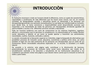 INTRODUCCIÒN
Es necesario reconocer a todo ser humano desde la diferencia, como un sujeto de características,
capacidades y condiciones de vida diferentes que los hacen seres únicos; aun así, en nuestra
sociedad, las desigualdades sociales y educativas ponen en desventaja a las personas con
discapacidad generando una exclusión socioeducativa, la cual debe ser transformada en inclusión,
pues desde ésta, se toma conciencia y responsabilidad social desarrollando acciones que
respondan a las necesidades de todas las personas con discapacidad, brindando igualdad de
oportunidades y acceso a los diferentes servicios sociales y educativas.
Todo ser humano evidencia una serie de compromiso en los sistemas lingüístico, cognitivo,
afectivo y comunicativo que le permitan la competencia y la interactividad en su medio familiar,
social, educativo y laboral; es así como se puede aportar y transmitir sus sentimientos,
necesidades, sueños, ilusiones, actitudes y valores.
La versión renovada de la Educación especial en Colombia, exige la búsqueda de alternativas que
posibiliten procesos de inclusión social, educativa, económica y política entre otras, así como
también el logro de una vida autónoma de las personas con discapacidad, que en razón de sus
limitaciones tienen necesidades educativas especiales en la escuela, la sociedad y el medio
laboral.
De acuerdo a lo anterior, esta página web, contribuye a la disminución de barreras,
potencializando los procesos de inclusión tanto social como educativa, por medio de la
sensibilización realizada a los docentes y estudiantes de las instituciones educativas y los
ciudadanos que deseen visitar esta página y que deseen darse cuenta que la inclusión es tema de
todos y para todos.
 