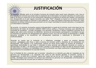 JUSTIFICACIÓN
En Colombia, décadas atrás se ha iniciado el proceso de inclusión tanto social como educativa y aún, hoy en
día se evidencia la brecha que existe entre la aceptación de la diversidad y la inclusión educativa en nuestro país,
pues si se tiene en cuenta aun en las instituciones educativas se evidencia el rechazo por aceptar a las personas
con discapacidad en el aula regular, buscando una salida “fácil” refugiada en buscar en un primer momento
instituciones especializadas en atención a esta población, sin saber que desde la Secretaría de Educación, están
acabando con dichas instituciones para promover así con mayor intensidad la inclusión educativa y la aceptación
a la diversidad en Colombia.
De acuerdo a lo anterior, el proyecto conoce la discapacidad y se parte de la inclusión, toma como base las tres
dimensiones del Índice de Inclusión (UNESCO 2002) Cultura, política y Practicas inclusivas, para identificar la
necesidad de sensibilizar y brindar estrategias a los docentes, estudiantes y demás ciudadanos visitantes de la
página web, sobre como minimizar las diferentes barreras de comunicación, participación y movilidad a las que
se enfrentan las personas con discapacidad que ingresan al aula, con el fin de mejorar la participación y calidad
educativa brindada a los estudiantes con discapacidad, aceptando y respetando la diversidad y la
multiculturalidad.
Teniendo en cuenta que la invitación es a reflexionar, investigar y poner en práctica diversas
acciones pedagógicas para llevar a cabo el proceso de inclusión social y educativa de los estudiantes con
discapacidad que ingresan a las instituciones, quienes de cierta forma exigen un proceso de enseñanza -
aprendizaje diversificado el cual debe ir enfocado al cómo aprende esta población teniendo en cuenta su
discapacidad y las NEE y los factores que inciden y facilitan su aprendizaje sin dejar de lado las diversas formas
de potencializar y fortalecer sus habilidades con el fin de fomentar una mayor autonomía e independencia, para
desenvolverse en la sociedad en la cual está inmerso.
Con la finalidad de dar a entender que la inclusión educativa es un derecho que pide ser respetado por las
personas con discapacidad y no vulnerado más como ha sido durante décadas; el proyecto “conoce la
discapacidad y se parte de la inclusión” aporta por medio del uso de las TIC’s realizar una sensibilización y
brindar estrategias para minimizar las barreras que enfrentan las personas con discapacidad, contribuyendo al
diversificado proceso de inclusión que se realiza en nuestro país.
 