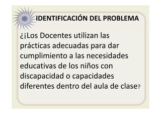 IDENTIFICACIÓN DEL PROBLEMA
¿¡Los Docentes utilizan las
prácticas adecuadas para dar
cumplimiento a las necesidades
educativas de los niños con
discapacidad o capacidades
diferentes dentro del aula de clase?
 
