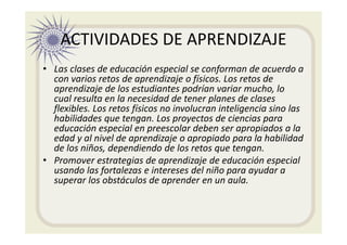 ACTIVIDADES DE APRENDIZAJE
• Las clases de educación especial se conforman de acuerdo a
con varios retos de aprendizaje o físicos. Los retos de
aprendizaje de los estudiantes podrían variar mucho, lo
cual resulta en la necesidad de tener planes de clases
flexibles. Los retos físicos no involucran inteligencia sino las
habilidades que tengan. Los proyectos de ciencias para
educación especial en preescolar deben ser apropiados a la
edad y al nivel de aprendizaje o apropiado para la habilidad
de los niños, dependiendo de los retos que tengan.
• Promover estrategias de aprendizaje de educación especial
usando las fortalezas e intereses del niño para ayudar a
superar los obstáculos de aprender en un aula.
 