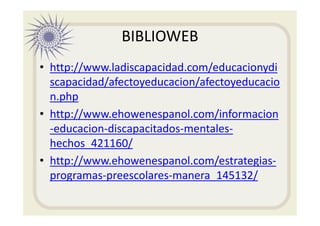 BIBLIOWEB
• http://www.ladiscapacidad.com/educacionydi
scapacidad/afectoyeducacion/afectoyeducacio
n.php
• http://www.ehowenespanol.com/informacion
-educacion-discapacitados-mentales-
hechos_421160/
• http://www.ehowenespanol.com/estrategias-
programas-preescolares-manera_145132/
 