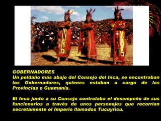 GOBERNADORES Un peldaño más abajo del Consejo del Inca, se encontraban los Gobernadores, quienes estaban a cargo de las Provincias o Guamanis.   El Inca junto a su Consejo controlaba el desempeño de sus funcionarios a través de unos personajes que recorrían secretamente el Imperio llamados Tucuyricu.   