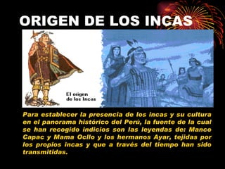 ORIGEN DE LOS INCAS Para establecer la presencia de los incas y su cultura en el panorama histórico del Perú, la fuente de la cual se han recogido indicios son las leyendas de: Manco Capac y Mama Ocllo y los hermanos Ayar, tejidas por los propios incas y que a través del tiempo han sido transmitidas. 